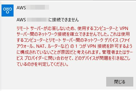 AWSに接続できません。
リモート サーバーが応答しないため、使用するコンピューターとVPNサーバー間のネットワーク接続を確立できませんでした。これは使用するコンピューターとリモートサーバー間のネットワークデバイス(ファイアーウォール、NAT、ルーターなど)の1つがVPN接続を許可するように構成されていないことが原因だと考えられます。管理者またはサービス プロバイダーに問い合わせて、どのデバイスが問題を引き起こしているのかを判定してください。