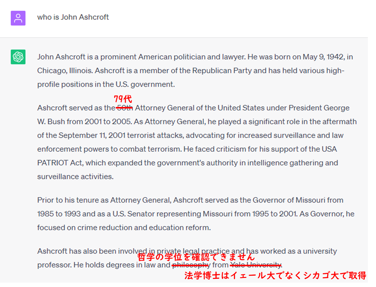 prompt
who is John Ashcroft
ChatGPT
John Ashcroft is a prominent American politician and lawyer. He was born on May 9, 1942, in Chicago, Illinois. Ashcroft is a member of the Republican Party and has held various high-profile positions in the U.S. government.

Ashcroft served as the 50th(incorrect: fact is 79th) Attorney General of the United States under President George W. Bush from 2001 to 2005. As Attorney General, he played a significant role in the aftermath of the September 11, 2001 terrorist attacks, advocating for increased surveillance and law enforcement powers to combat terrorism. He faced criticism for his support of the USA PATRIOT Act, which expanded the government's authority in intelligence gathering and surveillance activities.

Prior to his tenure as Attorney General, Ashcroft served as the Governor of Missouri from 1985 to 1993 and as a U.S. Senator representing Missouri from 1995 to 2001. As Governor, he focused on crime reduction and education reform.

Ashcroft has also been involved in private legal practice and has worked as a university professor. He holds degrees in law and philosophy from Yale University.(could not confirm he holds degrees in philosophy, and degrees in law is not from Yale,but Chicago Univ. )