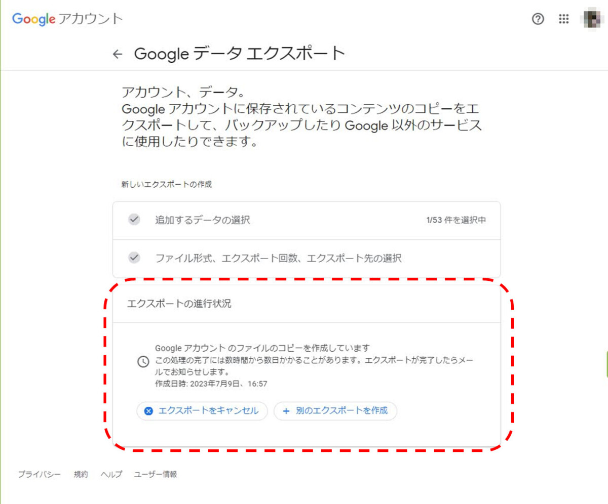 Googleアカウント
Googleデータエクスポート
エクスポートの進行状況
Googleアカウントのファイルのコピーを作成しています。この処理の完了には数時間から数日かかることがあります。エクスポートが完了したらメールでお知らせします。