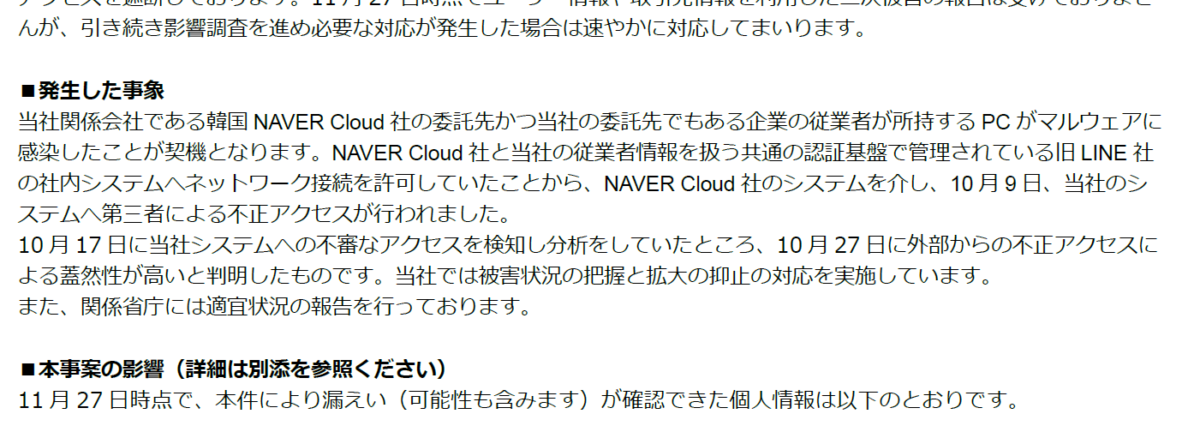発生した事象
当社関係会社である韓国 NAVER Cloud社 の委託先 かつ当社の委託先でもある 企業の従業者が所持する PCがマルウェアに感染したこと が 契機 となります。 NAVER Cloud社と 当社の 従業 者 情報を扱う 共通の認証基盤で管理されている 旧 LINE社の 社内システム へ ネットワーク接続を許可 していたことから、 NAVER Cloud社 のシステムを介し、 10月 9日、 当社のシステムへ 第三者による 不正アクセスが行われました。
10月 17日に当社システムへの不審なアクセスを検知し分析をしていたところ、 10月 27日に外部からの不正アクセスによる蓋然性が高いと判明 したものです 。当社では被害状況の把握と拡大の抑止の対応を実施しています 。
また、関係省庁には適宜状況の報告を行っております。