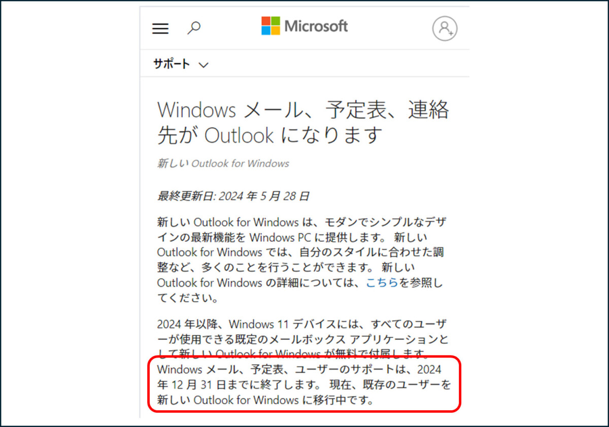 サポート
Microsoft
Windows メール、予定表、連絡 先が Outlook になります
新しい Outlook for Windows
最終更新日:2024年5月28日
新しい Outlook for Windowsは、モダンでシンプルなデザ インの最新機能を Windows PC に提供します。新しい Outlook for Windowsでは、自分のスタイルに合わせた調 整など、多くのことを行うことができます。新しい Outlook for Windows の詳細については、こちらを参照し てください。
2024年以降、Windows 11 デバイスには、すべてのユーザ 一が使用できる既定のメールボックスアプリケーションと して新しい Outlook for Windows が無料で付属します。 Windows メール、予定表、ユーザーのサポートは、2024 年12月31日までに終了します。現在、既存のユーザーを 新しい Outlook for Windows に移行中です。