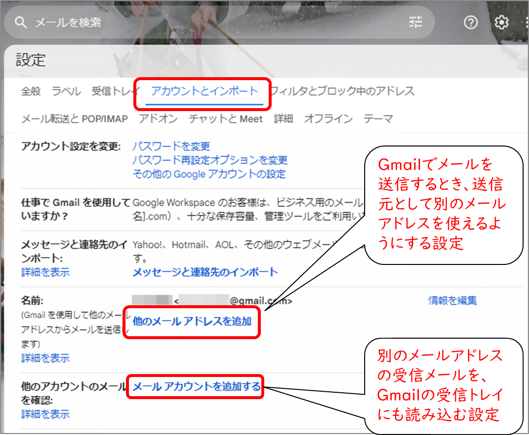 Gmail設定
アカウントとインポート
名前　他のメールアドレスを追加
Gmailでメールを送信するとき、送信元として別のメールアドレスを使えるようにする設定
他のアカウントのメールを確認
別のメールアドレスの受信メールを、Gmailの受信トレイにも読み込む設定
