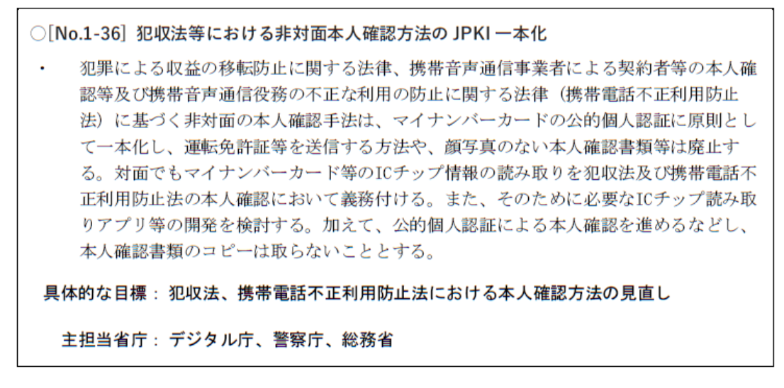 犯収法等における非対面本人確認方法のJPKI一本化
犯罪による収益の移転防止に関する法律、携帯音声通信事業者による契約者等の本人確
認等及び携帯音声通信役務の不正な利用の防止に関する法律(携帯電話不正利用防止
法)に基づく非対面の本人確認手法は、マイナンバーカードの公的個人認証に原則とし
て一本化し、運転免許証等を送信する方法や、顔写真のない本人確認書類等は廃止す
る。対面でもマイナンバーカード等のICチップ情報の読み取りを犯収法及び携帯電話不
正利用防止法の本人確認において義務付ける。また、そのために必要なICチップ読み取
りアプリ等の開発を検討する。加えて、公的個人認証による本人確認を進めるなどし、
本人確認書類のコピーは取らないこととする。