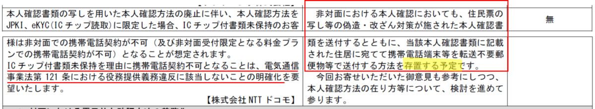 ICチップ付書類未保持を理由に携帯電話契約不可となることは、電気通信事業法第121条における役務提供義務違反に該当しないことの明確化を要望いたします。
【株式会社NTTドコモ】
非対面における本人確認においても、住民票の写し等の偽造・改ざん対策が施された本人確認書類を送付するとともに、当該本人確認書類に記載された住居に宛てて携帯電話端末等を転送不要郵便物等で送付する方法を存置する予定です。