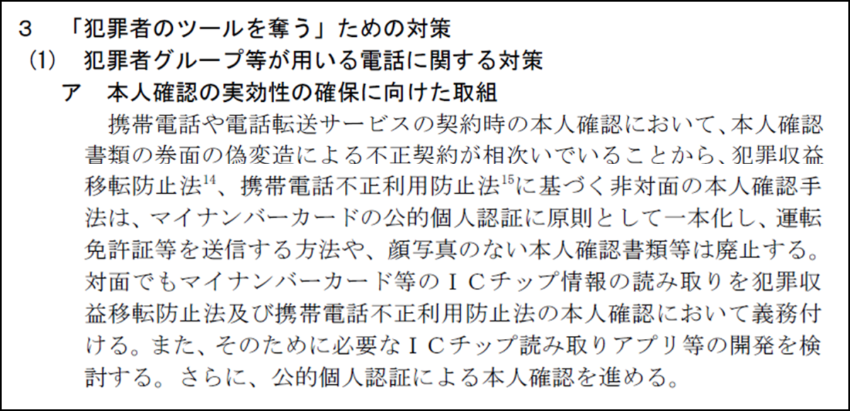 3
「犯罪者のツールを奪う」ための対策
(1) 犯罪者グループ等が用いる電話に関する対策
ア 本人確認の実効性の確保に向けた取組
携帯電話や電話転送サービスの契約時の本人確認において、本人確認 書類の券面の偽変造による不正契約が相次いでいることから、犯罪収益 移転防止法、携帯電話不正利用防止法に基づく非対面の本人確認手 法は、マイナンバーカードの公的個人認証に原則として一本化し、運転 免許証等を送信する方法や、顔写真のない本人確認書類等は廃止する。 対面でもマイナンバーカード等のICチップ情報の読み取りを犯罪収 益移転防止法及び携帯電話不正利用防止法の本人確認において義務付 ける。また、そのために必要なICチップ読み取りアプリ等の開発を検 討する。さらに、公的個人認証による本人確認を進める。