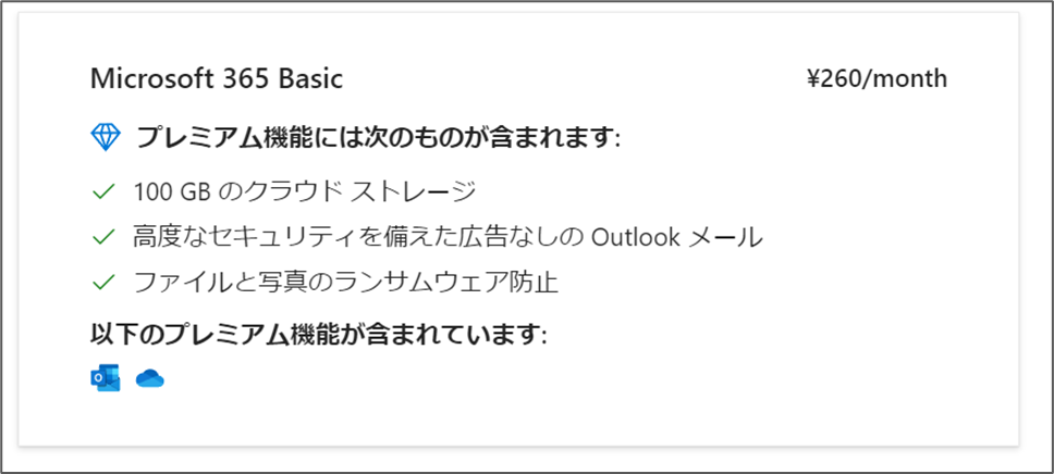 Microsoft 365 Basic

プレミアム機能には次のものが含まれます:

√ 100 GB のクラウドストレージ
✔高度なセキュリティを備えた広告なしの Outlook メール
√ ファイルと写真のランサムウェア防止

以下のプレミアム機能が含まれています:

¥260/month