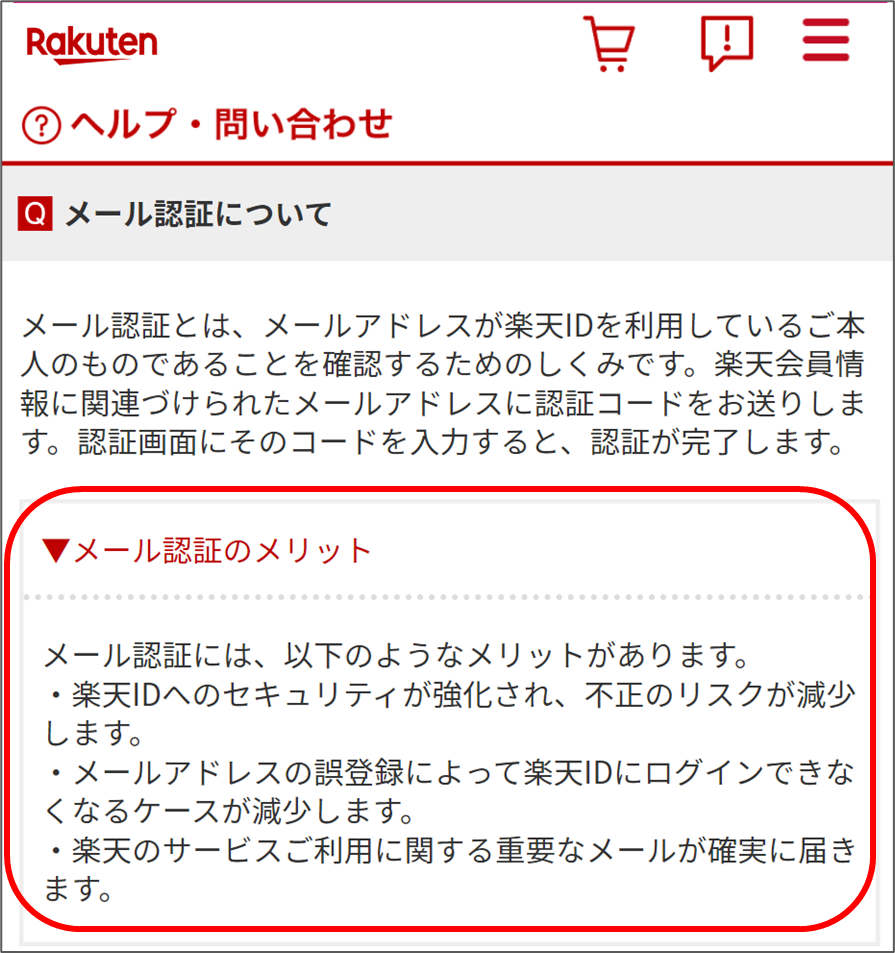 ▼メール認証のメリット

メール認証には、以下のようなメリットがあります。
·楽天IDへのセキュリティが強化され、不正のリスクが減少します。
·メールアドレスの誤登録によって楽天IDにログインできなくなるケースが減少します。
·楽天のサービスご利用に関する重要なメールが確実に届きます。