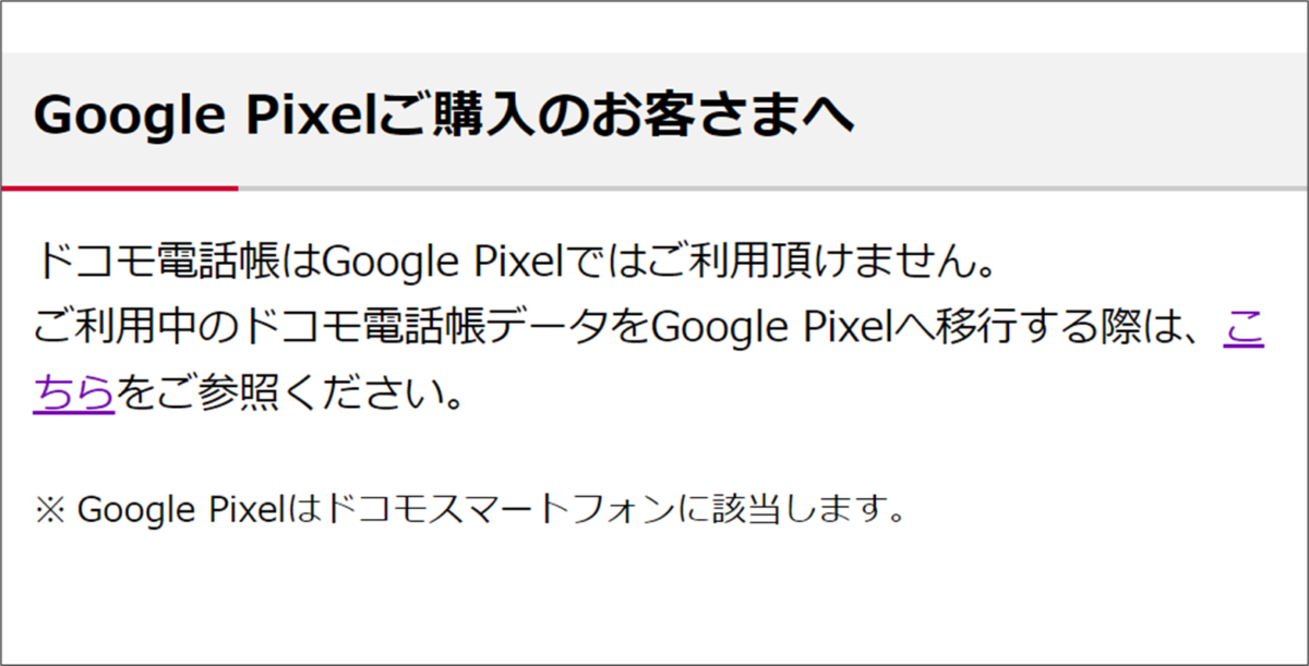 Google Pixelご購入のお客さまへ

ドコモ電話帳はGoogle Pixelではご利用頂けません。
ご利用中のドコモ電話帳データをGoogle Pixelへ移行する際は、こ
ちらをご参照ください。

※ Google Pixelはドコモスマートフォンに該当します。