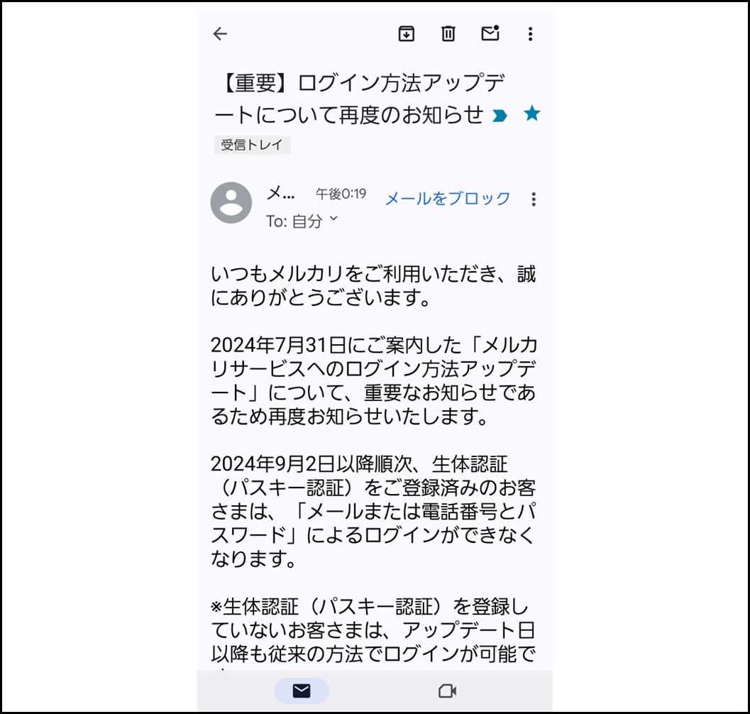 【重要】ログイン方法アップデートについて再度のお知らせ
メルカリ
いつもメルカリをご利用いただき、誠 にありがとうございます。
2024年7月31日にご案内した「メルカリサービスへのログイン方法アップデート」について、重要なお知らせであるため再度お知らせいたします。
2024年9月2日以降順次、生体認証 (パスキー認証)をご登録済みのお客さまは、「メールまたは電話番号とパ スワード」によるログインができなくなります。
※生体認証(パスキー認証)を登録していないお客さまは、アップデート日以降も従来の方法でログインが可能です。