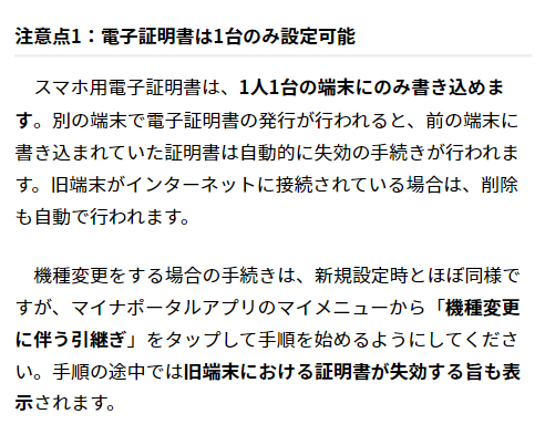 注意点1：電子証明書は1台のみ設定可能
　スマホ用電子証明書は、1人1台の端末にのみ書き込めます。別の端末で電子証明書の発行が行われると、前の端末に書き込まれていた証明書は自動的に失効の手続きが行われます。旧端末がインターネットに接続されている場合は、削除も自動で行われます。

　機種変更をする場合の手続きは、新規設定時とほぼ同様ですが、マイナポータルアプリのマイメニューから「機種変更に伴う引継ぎ」をタップして手順を始めるようにしてください。手順の途中では旧端末における証明書が失効する旨も表示されます。