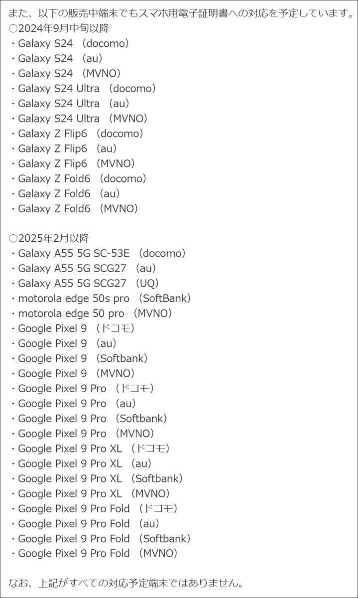 スマートフォン搭載電子証明書　2024年9月1日時点で非対応の機種で、対応予定のリスト

また、以下の販売中端末でもスマホ用電子証明書への対応を予定しています。
○2024年9月中旬以降
・Galaxy S24 （docomo）
・Galaxy S24 （au）
・Galaxy S24 （MVNO）
・Galaxy S24 Ultra （docomo）
・Galaxy S24 Ultra （au）
・Galaxy S24 Ultra （MVNO）
・Galaxy Z Flip6 （docomo）
・Galaxy Z Flip6 （au）
・Galaxy Z Flip6 （MVNO）
・Galaxy Z Fold6 （docomo）
・Galaxy Z Fold6 （au）
・Galaxy Z Fold6 （MVNO）
 
○2025年2月以降
・Galaxy A55 5G SC-53E （docomo）
・Galaxy A55 5G SCG27 （au）
・Galaxy A55 5G SCG27 （UQ）
・motorola edge 50s pro （SoftBank）
・motorola edge 50 pro （MVNO）
・Google Pixel 9 （ドコモ）
・Google Pixel 9 （au）
・Google Pixel 9 （Softbank）
・Google Pixel 9 （MVNO）
・Google Pixel 9 Pro （ドコモ）
・Google Pixel 9 Pro （au）
・Google Pixel 9 Pro （Softbank）
・Google Pixel 9 Pro （MVNO）
・Google Pixel 9 Pro XL （ドコモ）
・Google Pixel 9 Pro XL （au）
・Google Pixel 9 Pro XL （Softbank）
・Google Pixel 9 Pro XL （MVNO）
・Google Pixel 9 Pro Fold （ドコモ）
・Google Pixel 9 Pro Fold （au）
・Google Pixel 9 Pro Fold （Softbank）
・Google Pixel 9 Pro Fold （MVNO）
 
なお、上記がすべての対応予定端末ではありません。