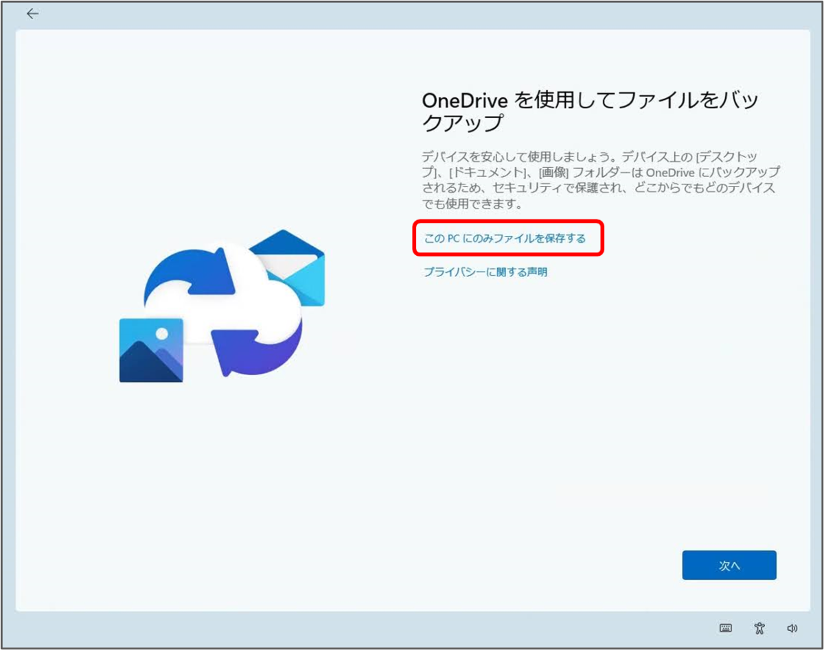 OneDrive を使用してファイルをバックアップ
デバイスを安心して使用しましょう。デバイス上のデスクトッ プ」。ドキュメント、画側フォルダーは、OneDrive にバックアップ されるため、セキュリティで保護され、どこからでもどのデバイス でも使用できます。
このPCにのみファイルを保存する
プライバシーに関する声明
次へ

「このPCにのみファイルを保存する」をクリック