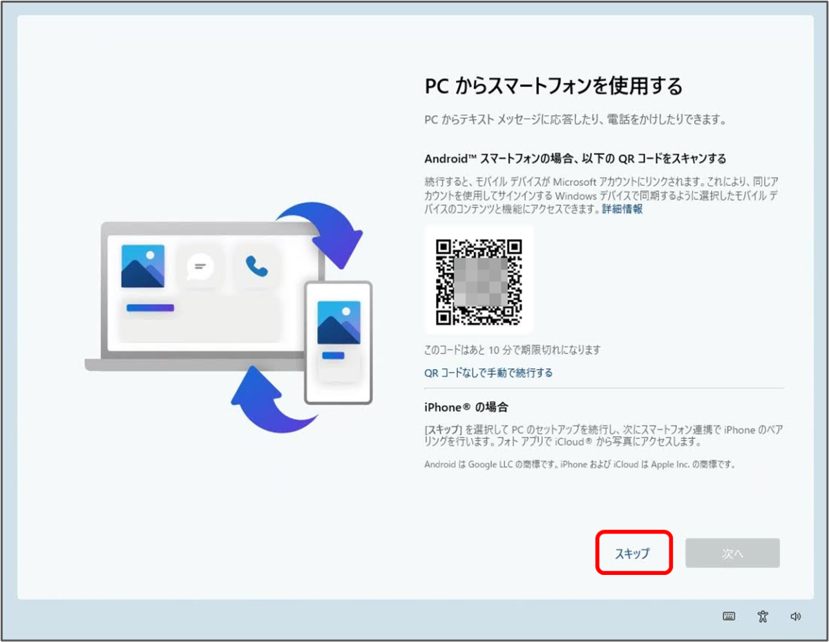 PC からスマートフォンを使用する
PCからテキストメッセージに応答したり、電話をかけしたりできます。
Android™ スマートフォンの場合、以下のQRコードをスキャンする
続行すると、モバイルデバイスが Microsoft アカウントにリンクされます。これにより、同じア カウントを使用してサインインする Windows デバイスで同期するように選択したモバイルデ バイスのコンテンツと機能にアクセスできます。
QRコードなしで手動で続行する
iPhone® の場合
[スキップ」を選択してPCのセットアップを続行し、次にスマートフォン連携で iPhone のペア リングを行います。フォトアプリでiCloud® から写真にアクセスします。

スキップをクリック