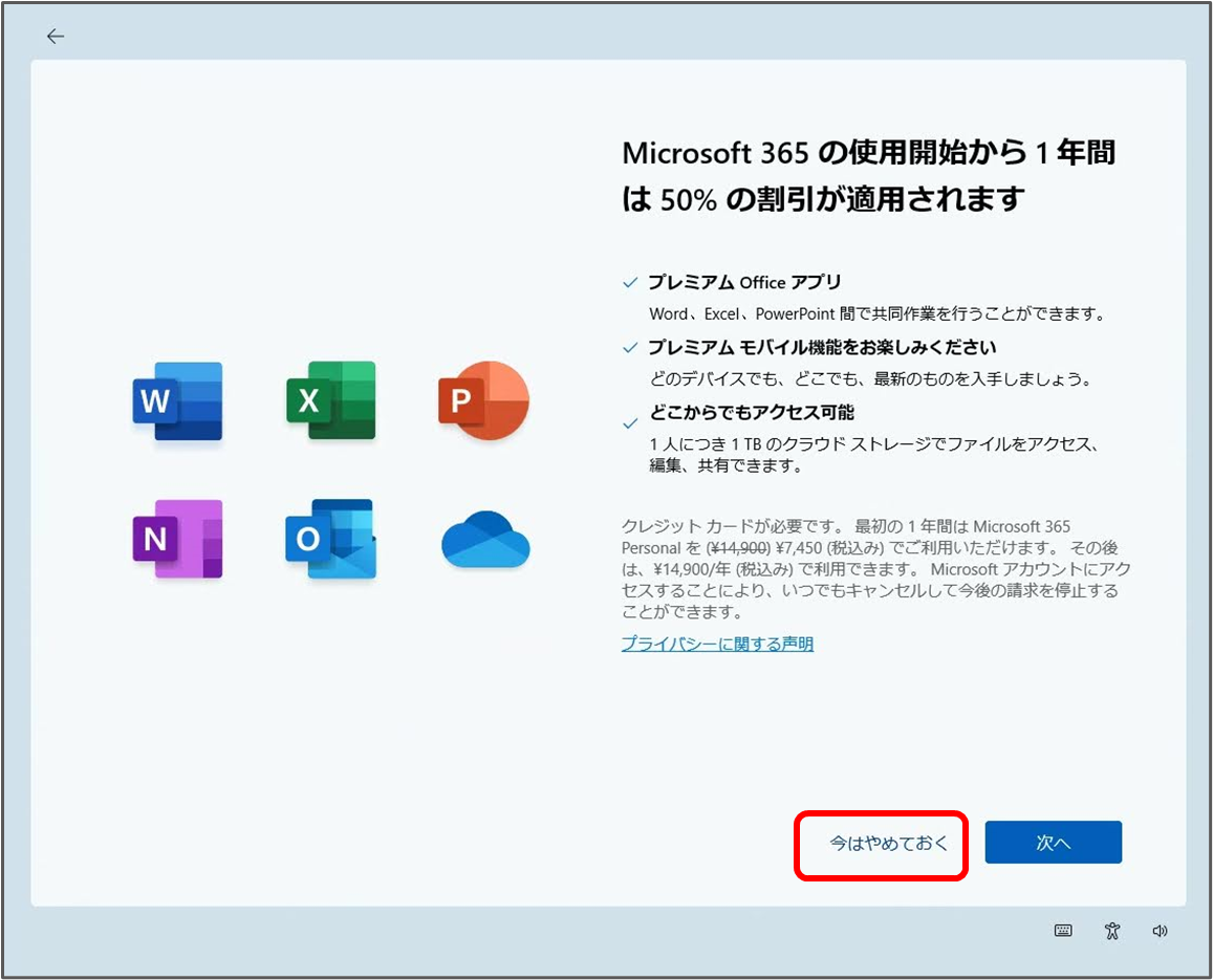 
Microsoft 365 の使用開始から1年間 は50%の割引が適用されます
 プレミアム Office アプリ
Word, Excel, PowerPoint 間で共同作業を行うことができます。
 プレミアムモバイル機能をお楽しみください
どのデバイスでも、どこでも、最新のものを入手しましょう。
どこからでもアクセス可能
1人につき1TBのクラウドストレージでファイルをアクセス、 編集、共有できます。
クレジットカードが必要です。最初の1年間は Microsoft 365 Personal を (¥14,900) ¥7,450(税込み)でご利用いただけます。その後 は、¥14,900/年(税込み)で利用できます。Microsoft アカウントにアク セスすることにより、いつでもキャンセルして今後の請求を停止する ことができます。
プライバシーに関する声明
今はやめておく
次へ
「今はやめておく」をクリック