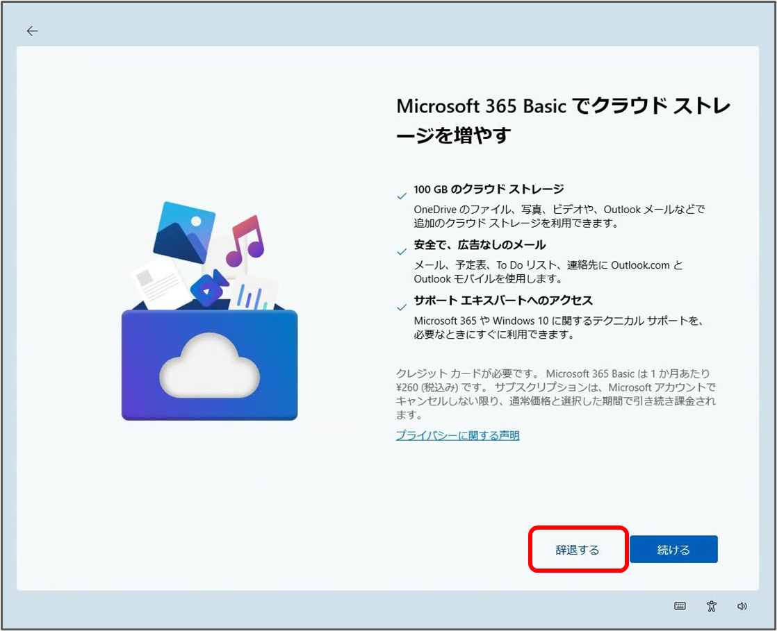 Microsoft 365 Basic でクラウドストレ ージを増やす
100 GB のクラウドストレージ
OneDrive のファイル、写真、ビデオや、Outlook メールなどで 追加のクラウドストレージを利用できます。
安全で、広告なしのメール
メール、予定表、ToDoリスト、連絡先に Outlook.com と Outlook モバイルを使用します。
サポート エキスパートへのアクセス
Microsoft 365 Windows 10 に関するテクニカルサポートを、 必要なときにすぐに利用できます。
クレジットカードが必要です。Microsoft 365 Basic は1か月あたり ¥260(税込み)です。サブスクリプションは、Microsoft アカウントで キャンセルしない限り、通常価格と選択した期間で引き続き課金され ます。
プライバシーに関する声明
辞退する
続ける

「辞退する」をクリック