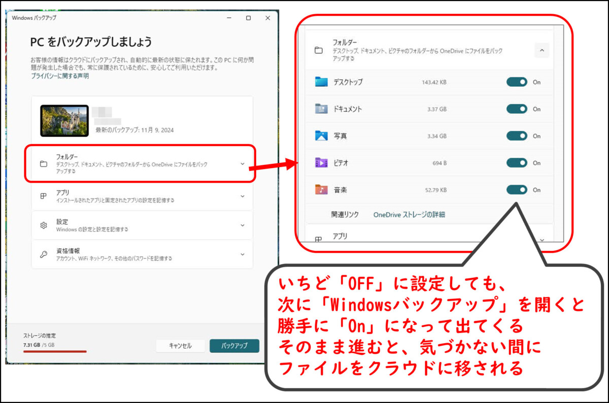 Windowsバックアップ
フォルダーの項目を展開
デスクトップ　ドキュメント　写真　ビデオ　音楽のバックアップ
いちど「OFF」に設定しても、
次に「Windowsバックアップ」を開くと
勝手に「On」になって出てくる
そのまま進むと、気づかない間に
ファイルをクラウドに移される
