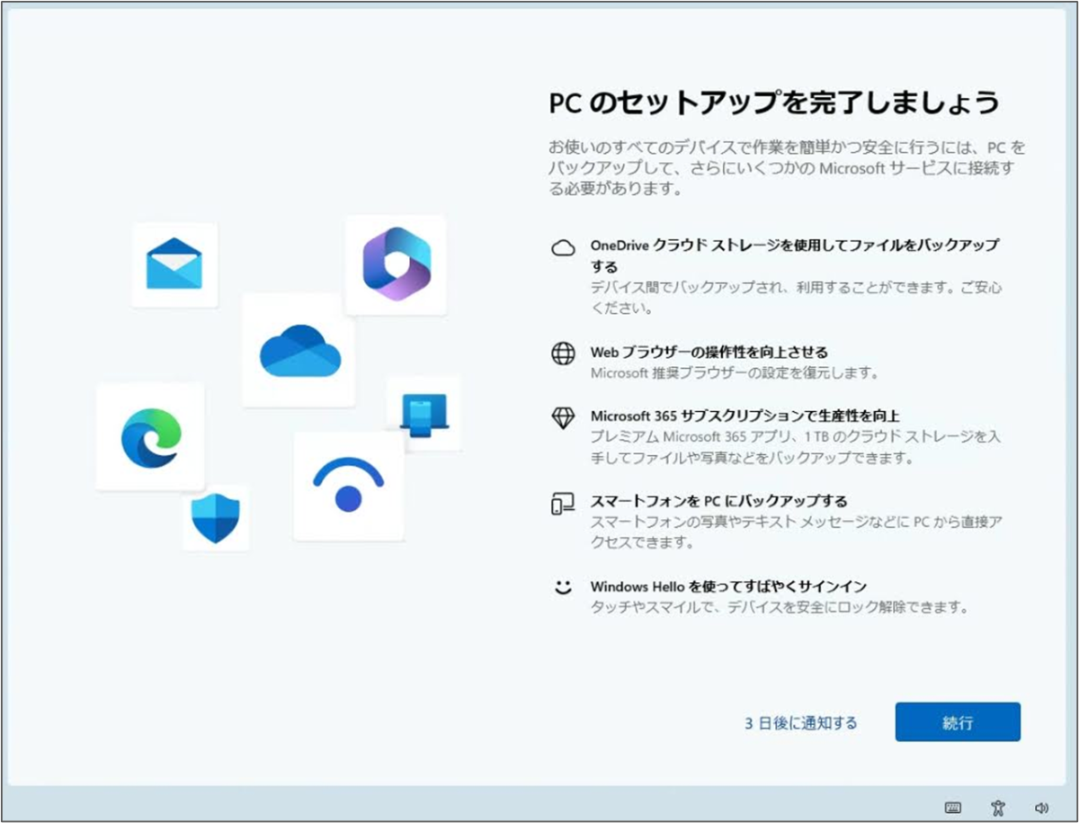 PCのセットアップを完了しましょう
お使いのすべてのデバイスで作業を簡単かつ安全に行うには、PCを バックアップして、さらにいくつかの Microsoft サービスに接続する必要があります。
OneDrive クラウドストレージを使用してファイルをバックアップ する
Web ブラウザーの操作性を向上させる
Microsoft 365 サブスクリプションで生産性を向上
スマートフォンをPCにバックアップする
Windows Hello を使ってすばやくサインイン