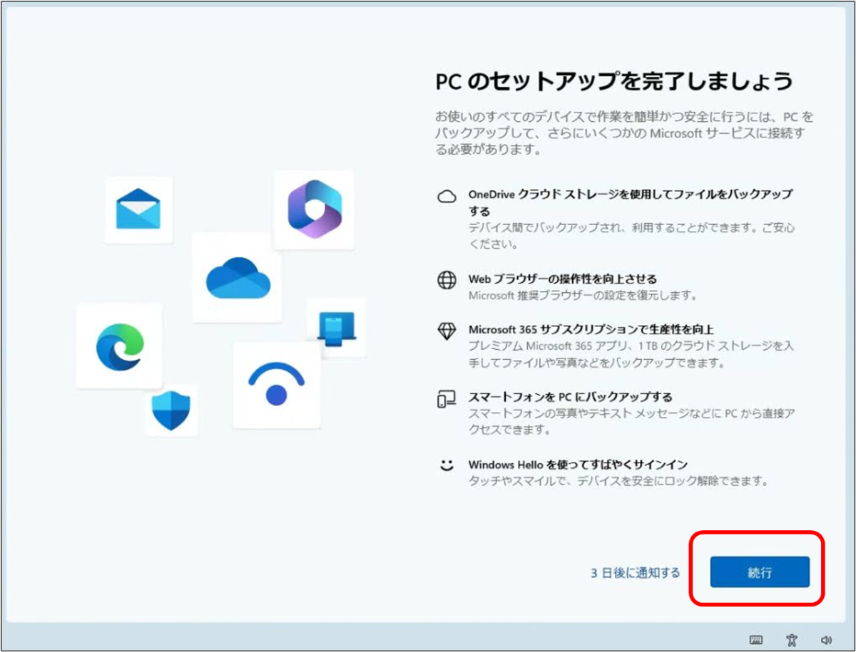 PCのセットアップを完了しましょう お使いのすべてのデバイスで作業を簡単かつ安全に行うには、PCを バックアップして、さらにいくつかの Microsoft サービスに接続する必要があります。 OneDrive クラウドストレージを使用してファイルをバックアップ する Web ブラウザーの操作性を向上させる Microsoft 365 サブスクリプションで生産性を向上 スマートフォンをPCにバックアップする Windows Hello を使ってすばやくサインイン
「続行」をクリック