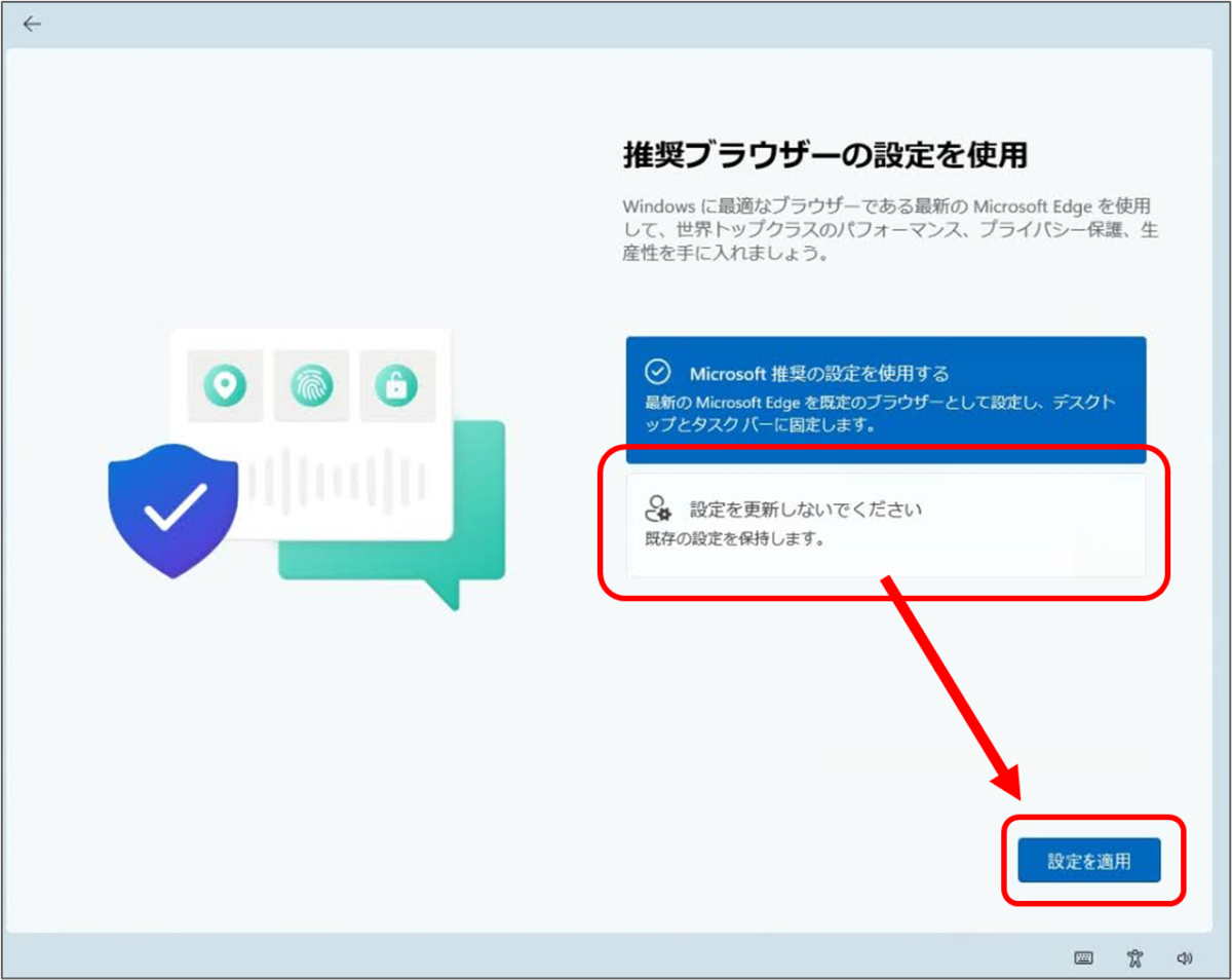 ←
推奨ブラウザーの設定を使用
Windows に最適なブラウザーである最新の Microsoft Edge を使用 して、世界トップクラスのパフォーマンス、プライバシー保護、生 産性を手に入れましょう。
Microsoft 推奨の設定を使用する 最新の Microsoft Edge を既定のブラウザーとして設定し、デスクト ップとタスクバーに固定します。
☆設定を更新しないでください 既存の設定を保持します。

設定を更新しないでくださいを選択して　設定を適用