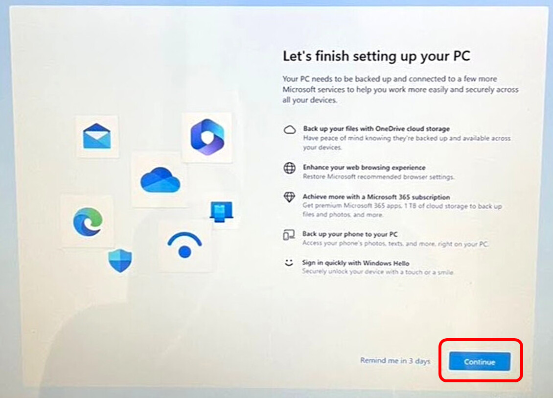 Let's finish setting up your PC Your PC needs to be backed up and connected to a few more Microsoft services to help you work more easily and securely across all your devices Back up your files with OneDrive cloud storage Enhance your web browsing experience Achieve more with a Microsoft 365 subscription Back up your phone to your PC Sign in quickly with Windows Hello Continueをクリック