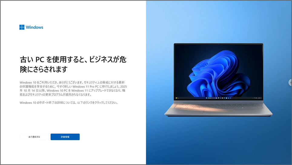 古いPCを使用すると、ビジネスが危険にさらされます Windows 10 をご利用いただき、ありがとうございます。セキュリティ上の脅威に対する最新の保護機能を享受するために、今すぐ新しい Windows 11 Pro PC に移行しましょう。2025 年10月14日以降、Windows 10 PCを Windows 11 にアップグレードできなくなり、機能およびセキュリティの更新プログラムが適用されなくなります。 Windows 10のサポート終了の詳細については、以下のリンクをクリックしてください。 後で通知する　詳細情報