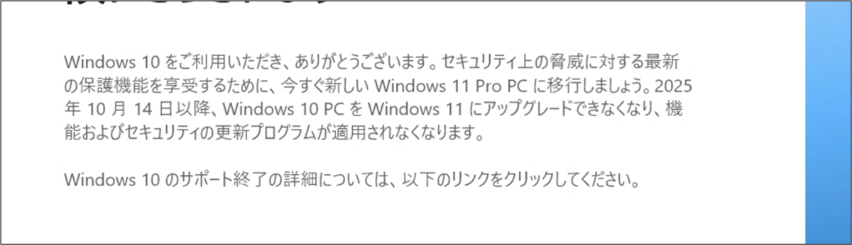 Windows 10 をご利用いただき、ありがとうございます。セキュリティ上の脅威に対する最新の保護機能を享受するために、今すぐ新しい Windows 11 Pro PC に移行しましょう。2025 年10月14日以降、Windows 10 PCを Windows 11 にアップグレードできなくなり、機能およびセキュリティの更新プログラムが適用されなくなります。 Windows 10のサポート終了の詳細については、以下のリンクをクリックしてください。 