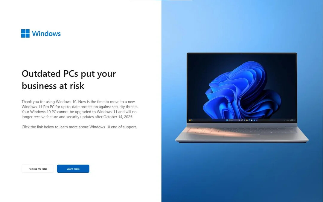 Outdated PCs put your business at risk 
Thank you for using Windows 10. Now is the time to move to a new Windows 11 Pro PC for up-to-date protection against security threats. Your Windows 10 PC cannot be upgraded to Windows 11 and will no longer receive feature and security updates after October 14, 2025. 
Click the link below to learn more about Windows 10 end of support