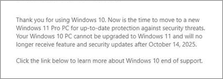 Thank you for using Windows 10. Now is the time to move to a new Windows 11 Pro PC for up-to-date protection against security threats. Your Windows 10 PC cannot be upgraded to Windows 11 and will no longer receive feature and security updates after October 14, 2025. 