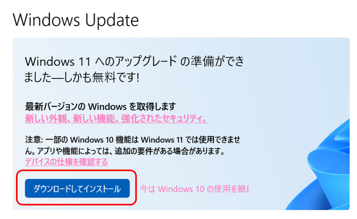 Windows 11 へのアップグレードの準備ができました―しかも無料です! 
最新バージョンの Windows を取得します
新しい外観、新しい機能、強化されたセキュリティ。 
注意: 一部の Windows 10 機能は Windows 11 では使用できません。
アプリや機能によっては、追加の要件がある場合があります。 
デバイスの仕様を確認する
ダウンロードしてインストール
今