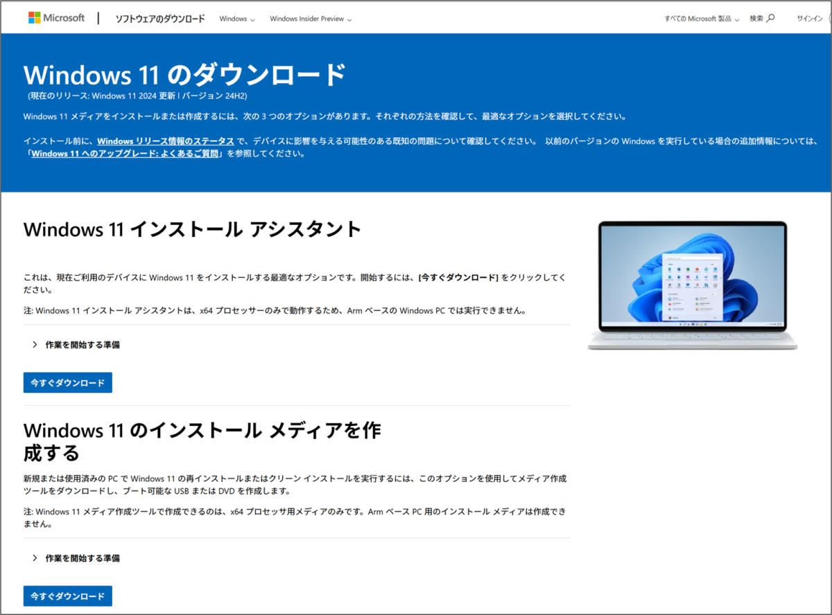 Windows 11 のダウンロード 
(現在のリリース: Windows 11 2024 更新!バージョン 24H2) 
Windows 11 メディアをインストールまたは作成するには、次の3つのオプションがあります。それぞれの方法を確認して、最適なオプションを選択してください。 
すべての Microsoft 製品検索
サインイン
インストール前に、Windows リリース情報のステータスで、デバイスに影響を与える可能性のある既知の問題について確認してください。以前のバージョンの Windows を実行している場合の追加情報については、 「Windows 11へのアップグレード: よくあるご質問」を参照してください。 
Windows 11 インストール アシスタント
これは、現在ご利用のデバイスに Windows 11 をインストールする最適なオプションです。開始するには、[今すぐダウンロード] をクリックしてください。 
注: Windows 11 インストール アシスタントは、x64プロセッサーのみで動作するため、Arm ベースの Windows PC では実行できません。 
> 作業を開始する準備
今すぐダウンロード 
Windows 11 のインストールメディアを作成する
新規または使用済みのPCでWindows 11 の再インストールまたはクリーンインストールを実行するには、このオプションを使用してメディア作成ツールをダウンロードし、ブート可能なUSB またはDVDを作成します。 
注: Windows 11 メディア作成ツールで作成できるのは、x64 プロセッサ用メディアのみです。Arm ベース PC用のインストールメディアは作成でき
ません。 
> 作業を開始する準備
今すぐダウンロード