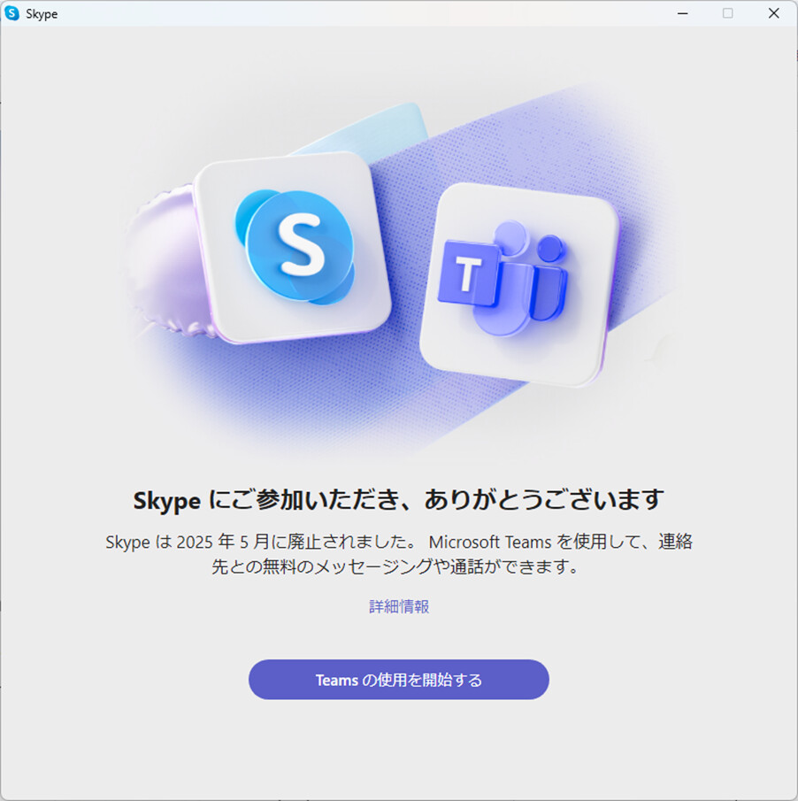 Skype にご参加いただき、ありがとうございます
Skype は2025年5月に廃止されました。Microsoft Teamsを使用して、連絡
先との無料のメッセージングや通話ができます。

詳細情報

Teams の使用を開始する