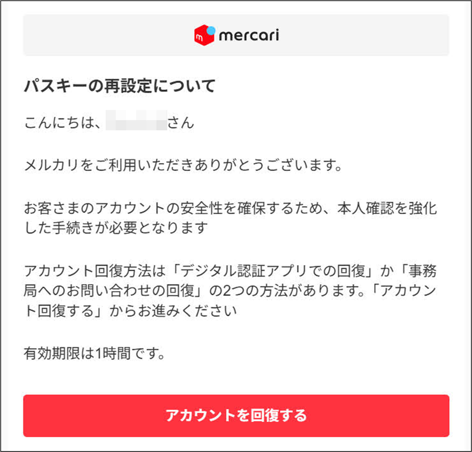 メルカリ パスキーの再設定メール
パスキーの再設定について
こんにちは、さん
メルカリをご利用いただきありがとうございます。
お客さまのアカウントの安全性を確保するため、本人確認を強化した手続きが必要となります
アカウント回復方法は「デジタル認証アプリでの回復」か「事務局へのお問い合わせの回復」の2つの方法があります。「アカウント回復する」からお進みください
有効期限は1時間です。
アカウントを回復する