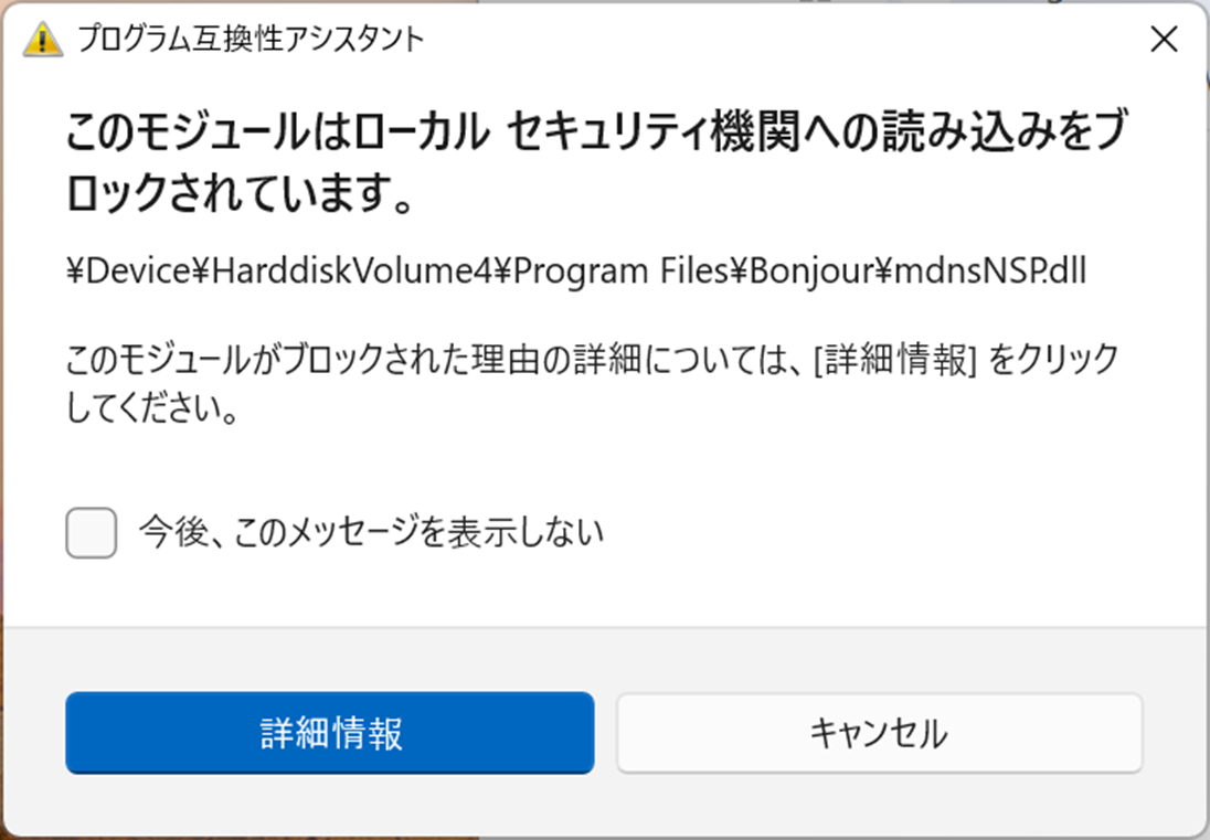 プログラム互換性アシスタント

このモジュールはローカル セキュリティ機関への読み込みをブ
ロックされています。

¥Device¥HarddiskVolume¥Program Files¥Bonjour¥mdnsNSP.dll

このモジュールがブロックされた理由の詳細については、[詳細情報]をクリック
してください。
今後、このメッセージを表示しない