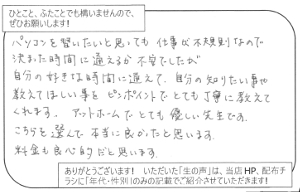 パソコンを習いたいと思っても、仕事が不規則なので決まった時間に通えるか不安でしたが、自分の好きな時間に通えて、自分の知りたい事や教えてほしい事をピンポイントでとても丁寧に教えてくれます。アットホームでとても優しい先生です。こちらを選んで本当に良かったと思います。<br> 料金も良心的だと思います。